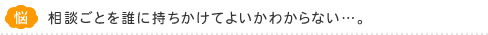 相談ごとを誰に持ちかけてよいかわからない…。